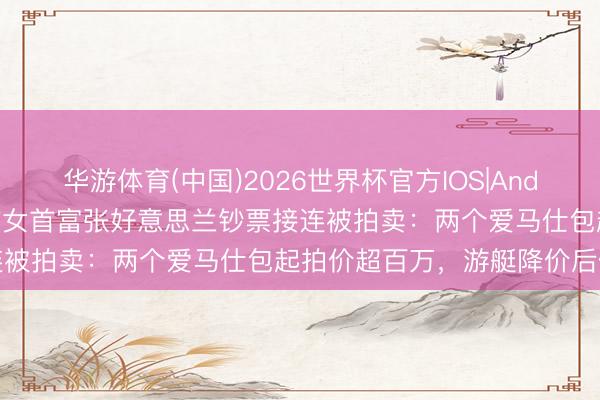 华游体育(中国)2026世界杯官方IOS|Android手机app下载 越南前女首富张好意思兰钞票接连被拍卖：两个爱马仕包起拍价超百万，游艇降价后仍流拍