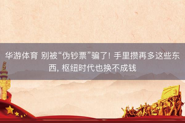 华游体育 别被“伪钞票”骗了! 手里攒再多这些东西， 枢纽时代也换不成钱
