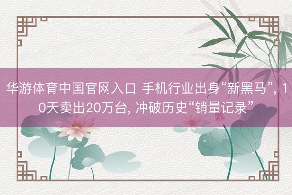 华游体育中国官网入口 手机行业出身“新黑马”， 10天卖出20万台， 冲破历史“销量记录”