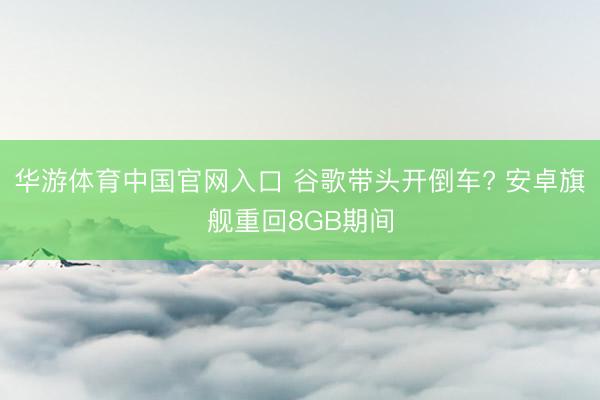华游体育中国官网入口 谷歌带头开倒车? 安卓旗舰重回8GB期间