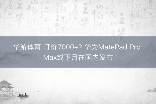 华游体育 订价7000+? 华为MatePad Pro Max或下月在国内发布