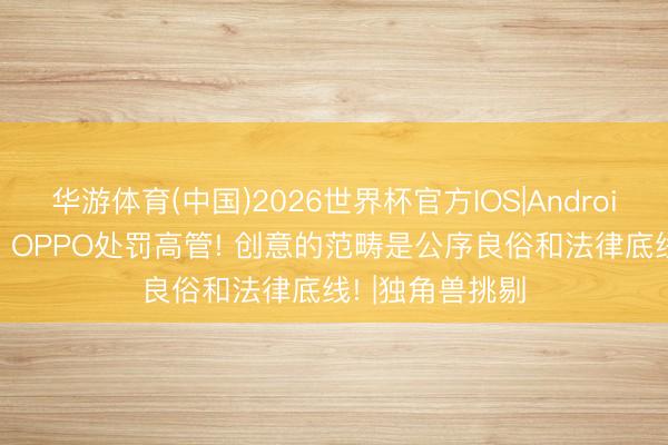 华游体育(中国)2026世界杯官方IOS|Android手机app下载 OPPO处罚高管! 创意的范畴是公序良俗和法律底线! |独角兽挑剔