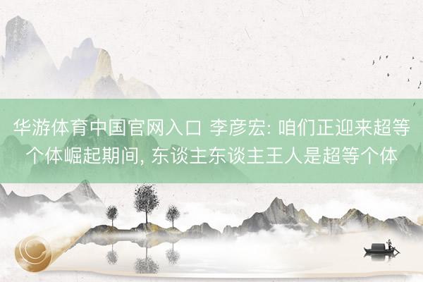 华游体育中国官网入口 李彦宏: 咱们正迎来超等个体崛起期间， 东谈主东谈主王人是超等个体