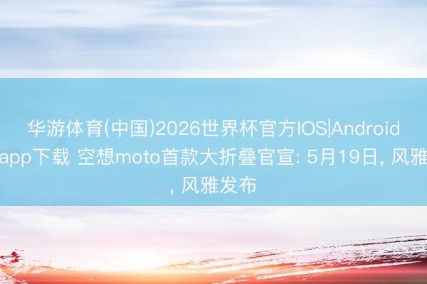 华游体育(中国)2026世界杯官方IOS|Android手机app下载 空想moto首款大折叠官宣: 5月19日， 风雅发布