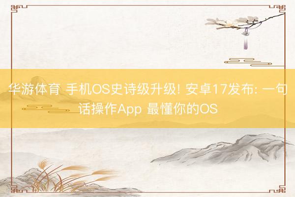 华游体育 手机OS史诗级升级! 安卓17发布: 一句话操作App 最懂你的OS