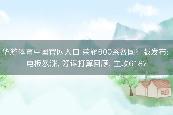 华游体育中国官网入口 荣耀600系各国行版发布: 电板暴涨， 筹谋打算回顾， 主攻618?