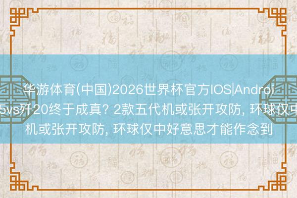 华游体育(中国)2026世界杯官方IOS|Android手机app下载 歼35vs歼20终于成真? 2款五代机或张开攻防， 环球仅中好意思才能作念到