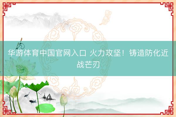 华游体育中国官网入口 火力攻坚！铸造防化近战芒刃