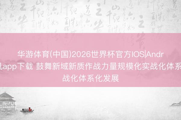 华游体育(中国)2026世界杯官方IOS|Android手机app下载 鼓舞新域新质作战力量规模化实战化体系化发展