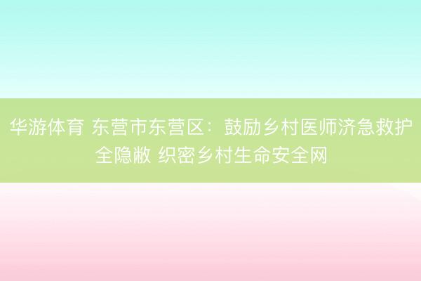 华游体育 东营市东营区：鼓励乡村医师济急救护全隐敝 织密乡村生命安全网