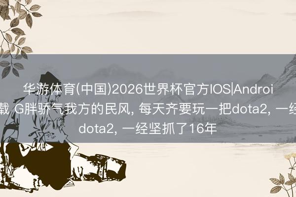华游体育(中国)2026世界杯官方IOS|Android手机app下载 G胖骄气我方的民风， 每天齐要玩一把dota2， 一经坚抓了16年