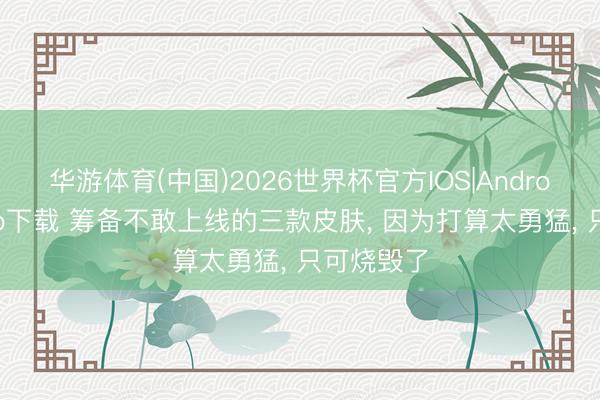 华游体育(中国)2026世界杯官方IOS|Android手机app下载 筹备不敢上线的三款皮肤， 因为打算太勇猛， 只可烧毁了