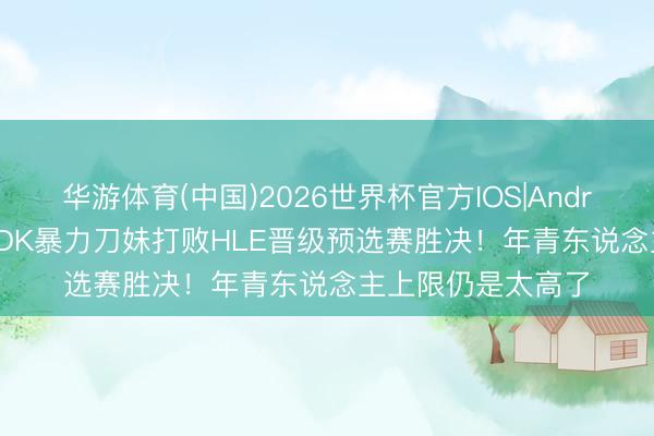 华游体育(中国)2026世界杯官方IOS|Android手机app下载 DK暴力刀妹打败HLE晋级预选赛胜决！年青东说念主上限仍是太高了