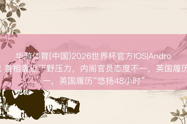 华游体育(中国)2026世界杯官方IOS|Android手机app下载 首相靠近下野压力，内阁官员态度不一，英国履历“悠扬48小时”
