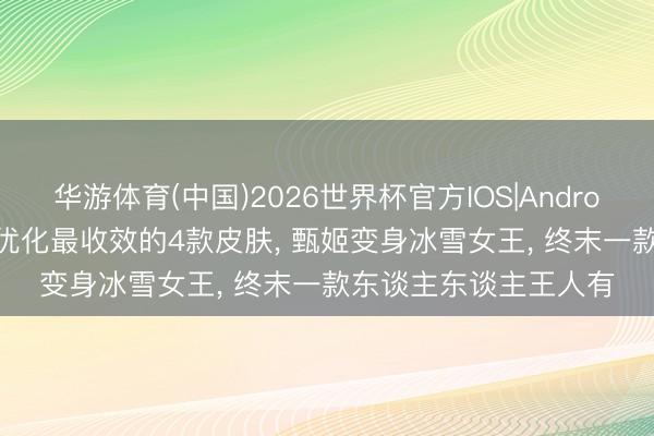华游体育(中国)2026世界杯官方IOS|Android手机app下载 王者优化最收效的4款皮肤， 甄姬变身冰雪女王， 终末一款东谈主东谈主王人有