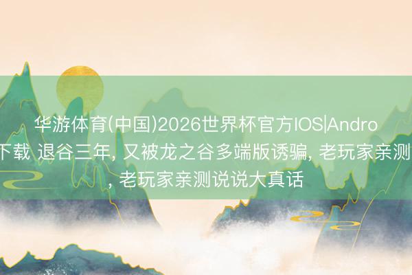 华游体育(中国)2026世界杯官方IOS|Android手机app下载 退谷三年， 又被龙之谷多端版诱骗， 老玩家亲测说说大真话