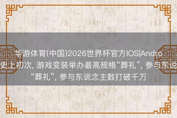 华游体育(中国)2026世界杯官方IOS|Android手机app下载 史上初次， 游戏变装举办最高规格“葬礼”， 参与东说念主数打破千万