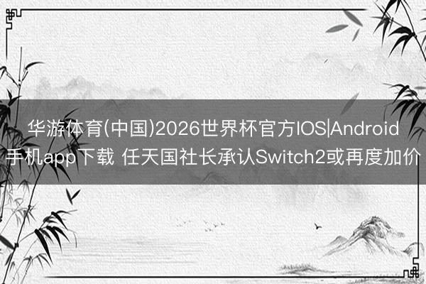 华游体育(中国)2026世界杯官方IOS|Android手机app下载 任天国社长承认Switch2或再度加价