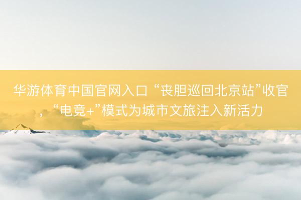 华游体育中国官网入口 “丧胆巡回北京站”收官，“电竞+”模式为城市文旅注入新活力