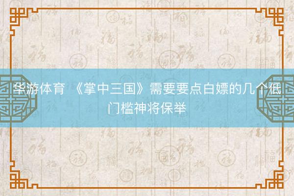 华游体育 《掌中三国》需要要点白嫖的几个低门槛神将保举