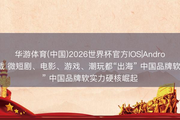 华游体育(中国)2026世界杯官方IOS|Android手机app下载 微短剧、电影、游戏、潮玩都“出海” 中国品牌软实力硬核崛起