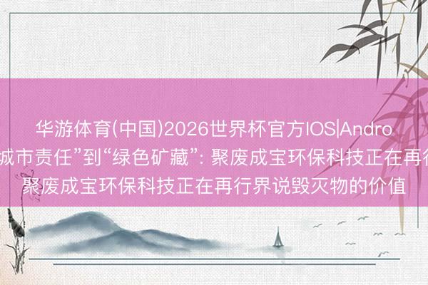 华游体育(中国)2026世界杯官方IOS|Android手机app下载 从“城市责任”到“绿色矿藏”: 聚废成宝环保科技正在再行界说毁灭物的价值