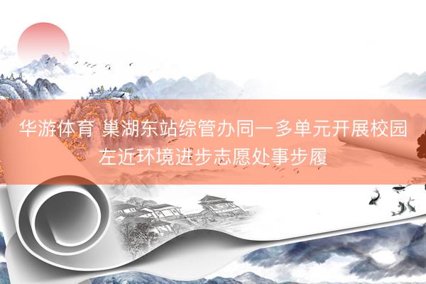 华游体育 巢湖东站综管办同一多单元开展校园左近环境进步志愿处事步履