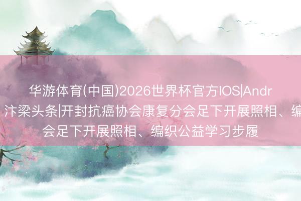 华游体育(中国)2026世界杯官方IOS|Android手机app下载 汴梁头条|开封抗癌协会康复分会足下开展照相、编织公益学习步履