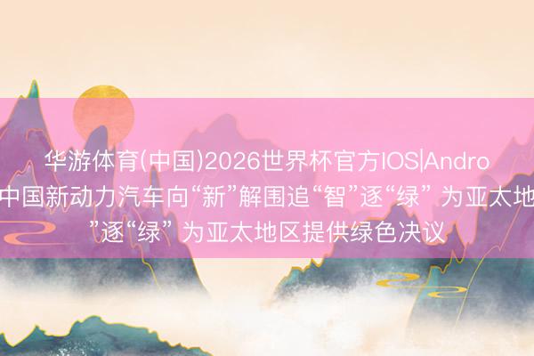 华游体育(中国)2026世界杯官方IOS|Android手机app下载 中国新动力汽车向“新”解围追“智”逐“绿” 为亚太地区提供绿色决议