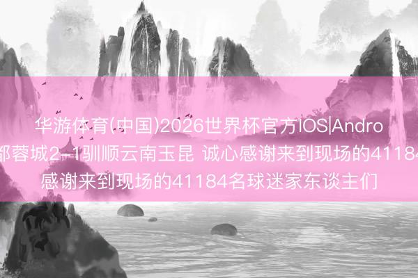 华游体育(中国)2026世界杯官方IOS|Android手机app下载 成都蓉城2-1驯顺云南玉昆 诚心感谢来到现场的41184名球迷家东谈主们