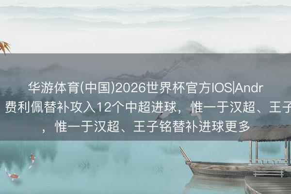 华游体育(中国)2026世界杯官方IOS|Android手机app下载 费利佩替补攻入12个中超进球，惟一于汉超、王子铭替补进球更多
