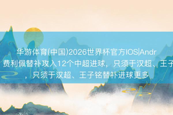 华游体育(中国)2026世界杯官方IOS|Android手机app下载 费利佩替补攻入12个中超进球，只须于汉超、王子铭替补进球更多