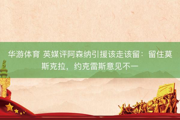 华游体育 英媒评阿森纳引援该走该留：留住莫斯克拉，约克雷斯意见不一