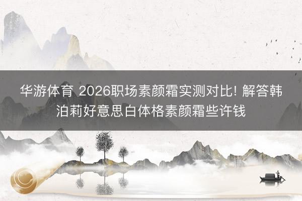 华游体育 2026职场素颜霜实测对比! 解答韩泊莉好意思白体格素颜霜些许钱