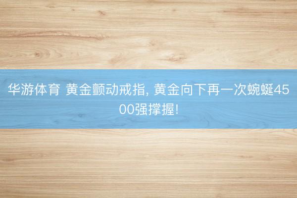 华游体育 黄金颤动戒指， 黄金向下再一次蜿蜒4500强撑握!