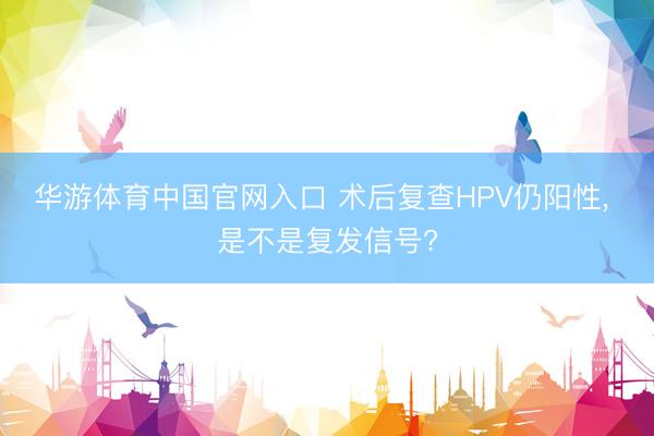 华游体育中国官网入口 术后复查HPV仍阳性， 是不是复发信号?