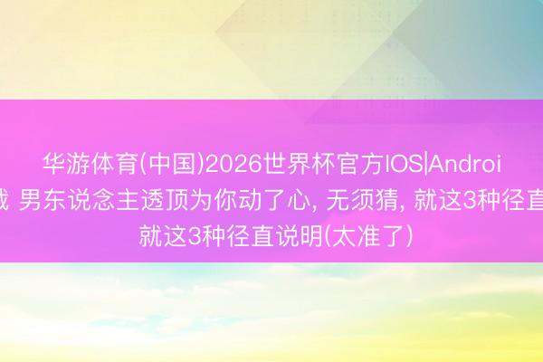 华游体育(中国)2026世界杯官方IOS|Android手机app下载 男东说念主透顶为你动了心， 无须猜， 就这3种径直说明(太准了)