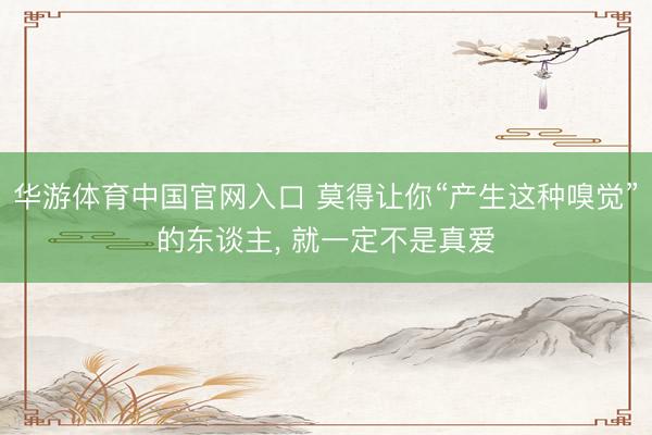 华游体育中国官网入口 莫得让你“产生这种嗅觉”的东谈主， 就一定不是真爱