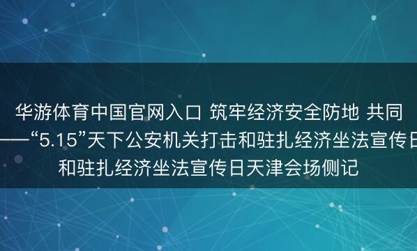 华游体育中国官网入口 筑牢经济安全防地 共同督察芳华航向——“5.15”天下公安机关打击和驻扎经济坐法宣传日天津会场侧记