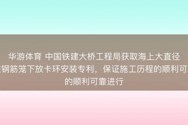 华游体育 中国铁建大桥工程局获取海上大直径钻孔桩钢筋笼下放卡环安装专利，保证施工历程的顺利可靠进行