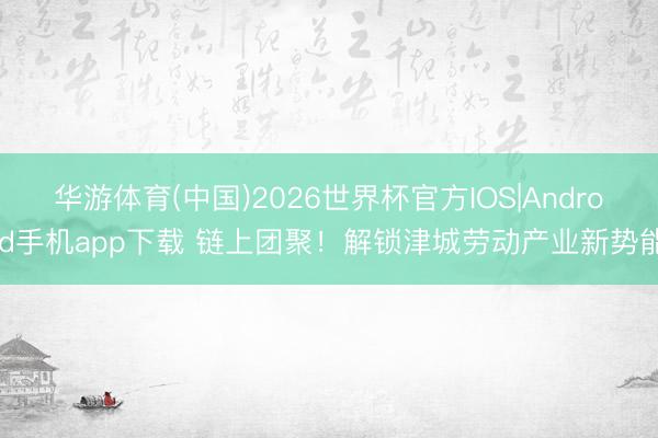 华游体育(中国)2026世界杯官方IOS|Android手机app下载 链上团聚！解锁津城劳动产业新势能