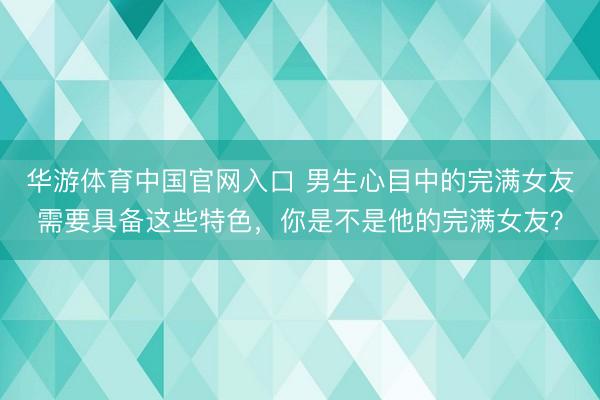 华游体育中国官网入口 男生心目中的完满女友需要具备这些特色，你是不是他的完满女友？