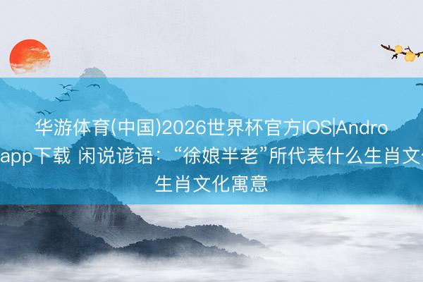 华游体育(中国)2026世界杯官方IOS|Android手机app下载 闲说谚语：“徐娘半老”所代表什么生肖文化寓意