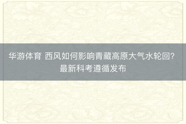 华游体育 西风如何影响青藏高原大气水轮回? 最新科考遵循发布