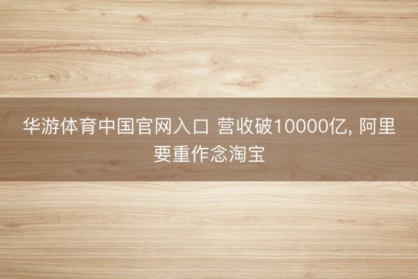 华游体育中国官网入口 营收破10000亿， 阿里要重作念淘宝