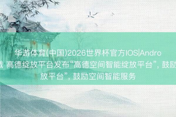 华游体育(中国)2026世界杯官方IOS|Android手机app下载 高德绽放平台发布“高德空间智能绽放平台”， 鼓励空间智能服务