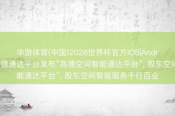华游体育(中国)2026世界杯官方IOS|Android手机app下载 高德通达平台发布“高德空间智能通达平台”， 股东空间智能服务千行百业