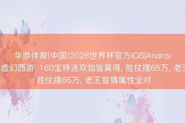 华游体育(中国)2026世界杯官方IOS|Android手机app下载 虚幻西游: 160宝珠连双加皆莫得, 胜仗摆65万, 老王盲猜属性全对