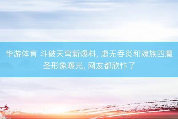 华游体育 斗破天穹新爆料， 虚无吞炎和魂族四魔圣形象曝光， 网友都欣忭了