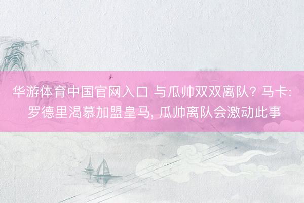 华游体育中国官网入口 与瓜帅双双离队? 马卡: 罗德里渴慕加盟皇马， 瓜帅离队会激动此事